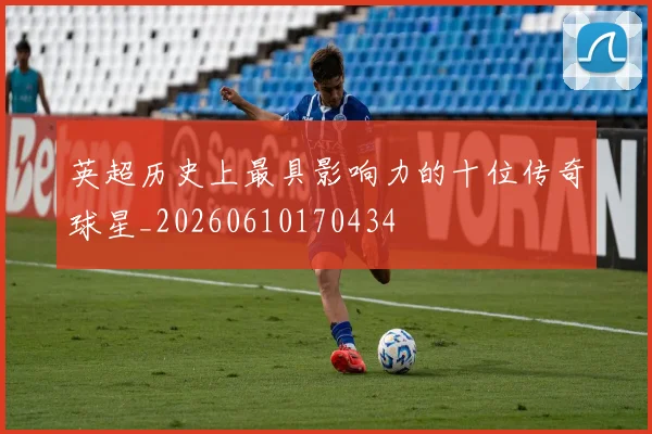 英超历史上最具影响力的十位传奇球星_20260610170434